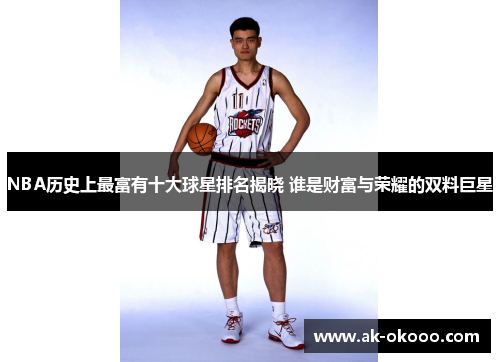 NBA历史上最富有十大球星排名揭晓 谁是财富与荣耀的双料巨星