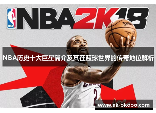 NBA历史十大巨星简介及其在篮球世界的传奇地位解析