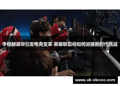 李相赫退役引发电竞变革 英雄联盟将如何迎接新时代挑战
