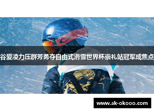 谷爱凌力压群芳勇夺自由式滑雪世界杯崇礼站冠军成焦点