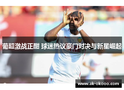 葡超激战正酣 球迷热议豪门对决与新星崛起