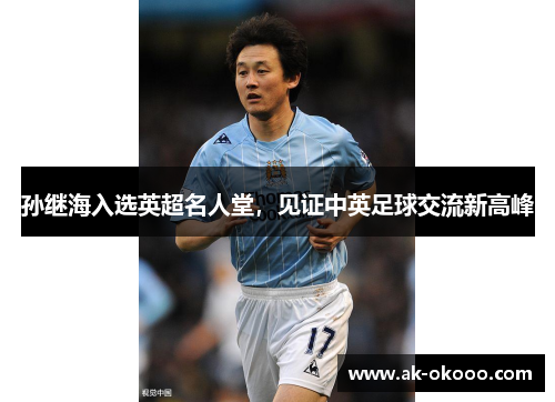 孙继海入选英超名人堂，见证中英足球交流新高峰